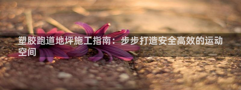 尊龙d88官网确来就送38：塑胶跑道地坪施工指南：步